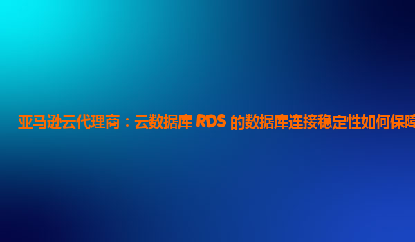 亚马逊云代理商：云数据库 RDS 的数据库连接稳定性如何保障？