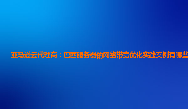 亚马逊云代理商：巴西服务器的网络带宽优化实践案例有哪些经验？