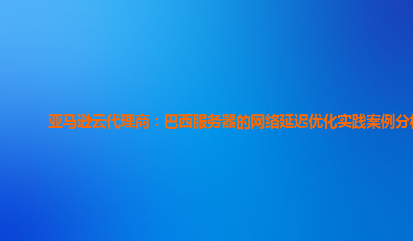 亚马逊云代理商：巴西服务器的网络延迟优化实践案例分析
