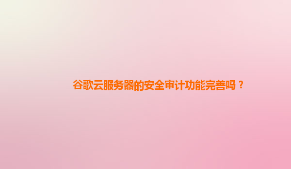 谷歌云服务器的安全审计功能完善吗？