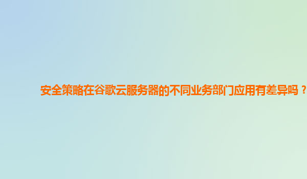 安全策略在谷歌云服务器的不同业务部门应用有差异吗？