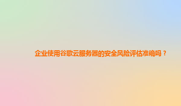企业使用谷歌云服务器的安全风险评估准确吗？