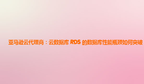 亚马逊云代理商：云数据库 RDS 的数据库性能瓶颈如何突破？