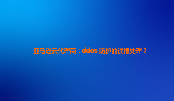 亚马逊云代理商：ddos 防护的误报处理？