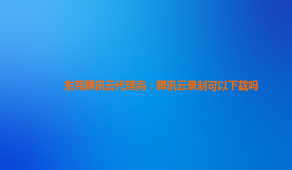 东莞腾讯云代理商：腾讯云录制可以下载吗