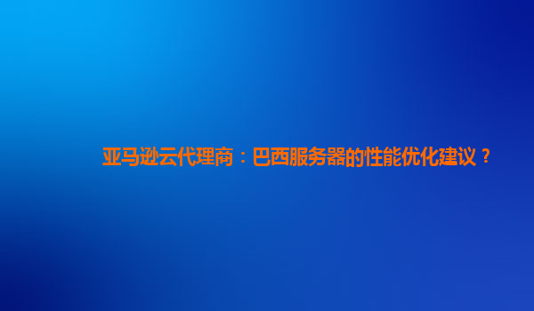 亚马逊云代理商：巴西服务器的性能优化建议？