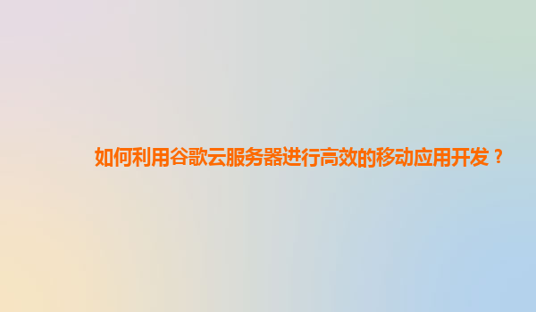 如何利用谷歌云服务器进行高效的移动应用开发？