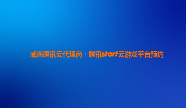威海腾讯云代理商：腾讯start云游戏平台预约