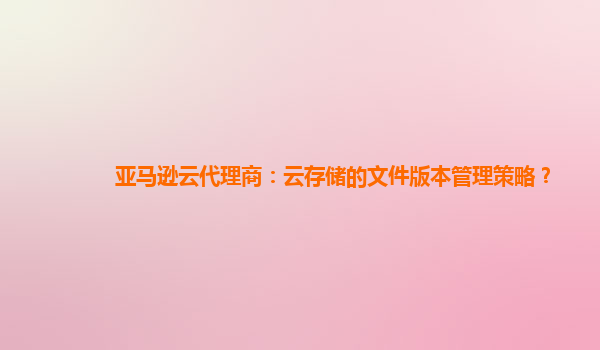 亚马逊云代理商：云存储的文件版本管理策略？