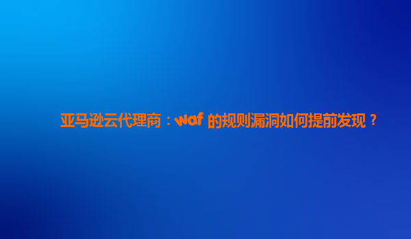 亚马逊云代理商：waf 的规则漏洞如何提前发现？