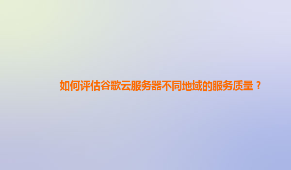 如何评估谷歌云服务器不同地域的服务质量？