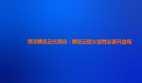菏泽腾讯云代理商：腾讯云防火墙有必要开启吗