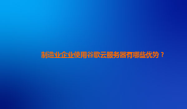 制造业企业使用谷歌云服务器有哪些优势？