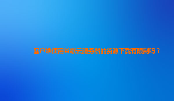 客户端使用谷歌云服务器的资源下载有限制吗？