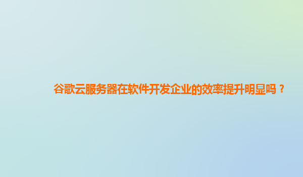 谷歌云服务器在软件开发企业的效率提升明显吗？