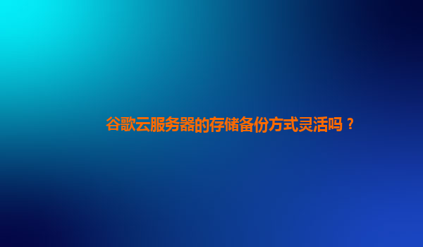 谷歌云服务器的存储备份方式灵活吗？