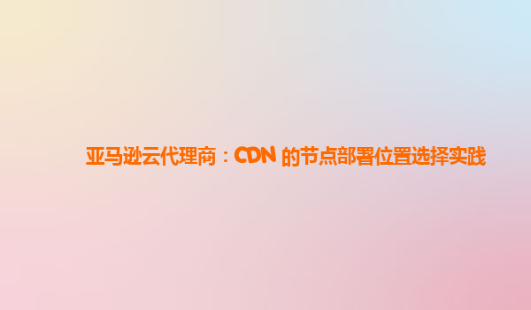 亚马逊云代理商：CDN 的节点部署位置选择实践