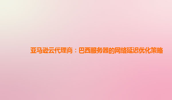亚马逊云代理商：巴西服务器的网络延迟优化策略