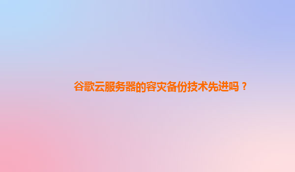 谷歌云服务器的容灾备份技术先进吗？