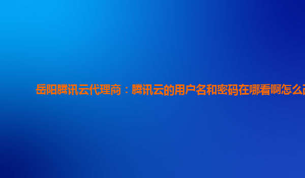 岳阳腾讯云代理商：腾讯云的用户名和密码在哪看啊怎么改