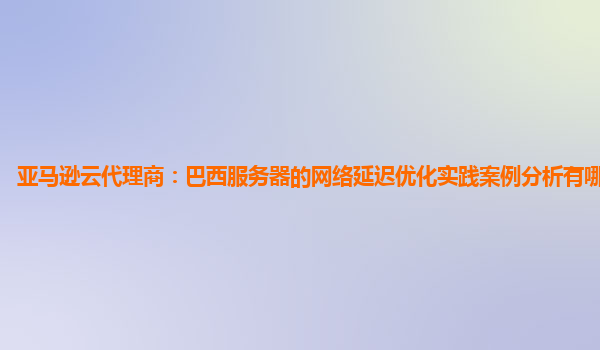 亚马逊云代理商：巴西服务器的网络延迟优化实践案例分析有哪些收获？