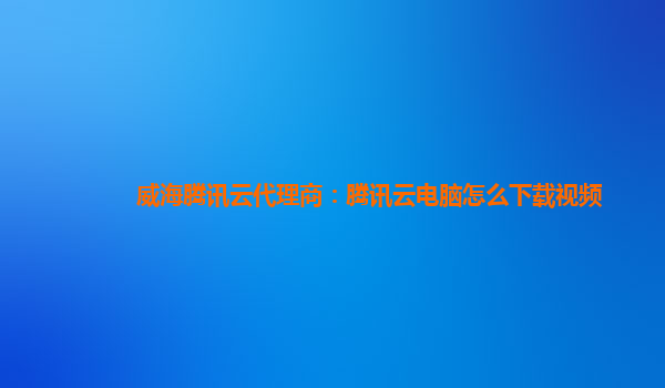 威海腾讯云代理商：腾讯云电脑怎么下载视频
