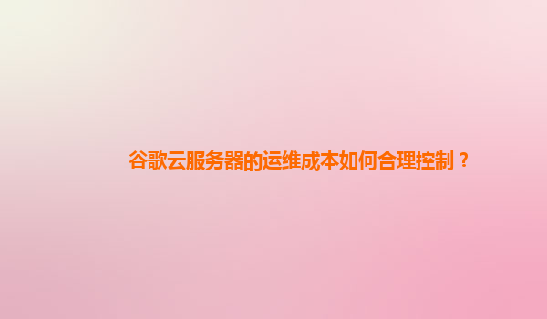 谷歌云服务器的运维成本如何合理控制？