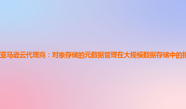 亚马逊云代理商：对象存储的元数据管理在大规模数据存储中的挑战是什么？