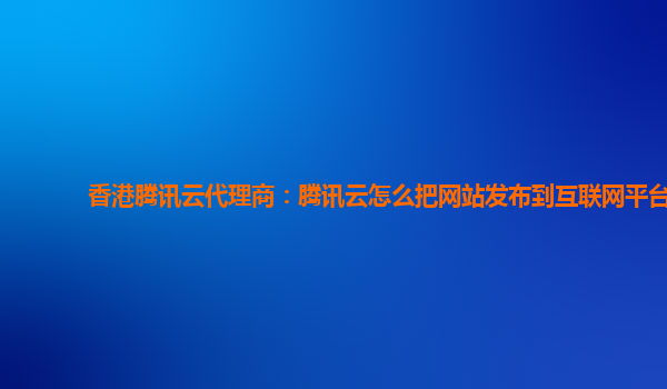 香港腾讯云代理商：腾讯云怎么把网站发布到互联网平台