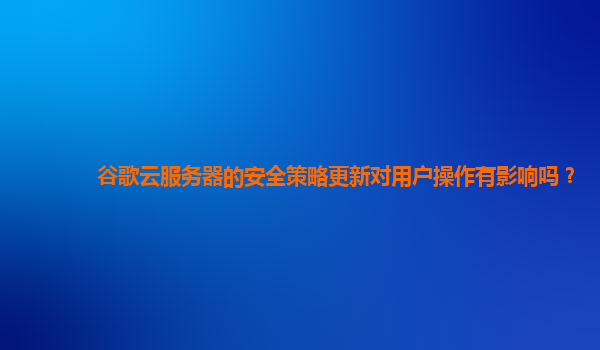 谷歌云服务器的安全策略更新对用户操作有影响吗？