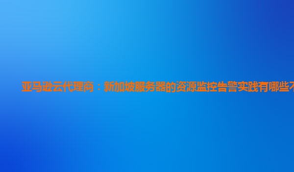亚马逊云代理商：新加坡服务器的资源监控告警实践有哪些不足？