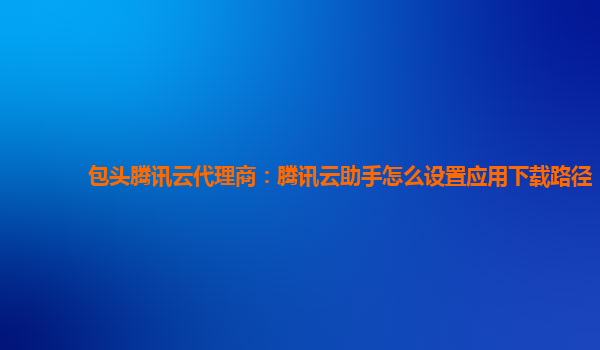 包头腾讯云代理商：腾讯云助手怎么设置应用下载路径