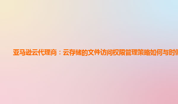 亚马逊云代理商：云存储的文件访问权限管理策略如何与时俱进？