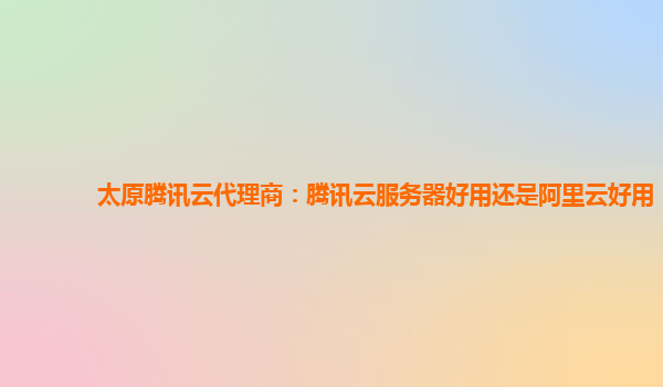 太原腾讯云代理商：腾讯云服务器好用还是阿里云好用