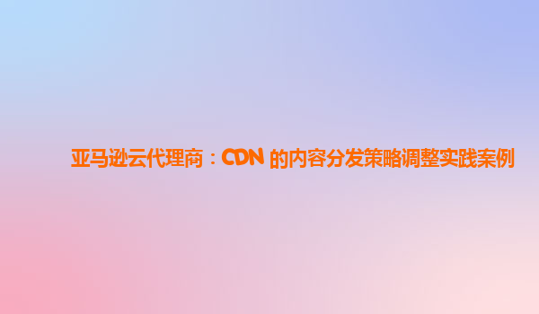 亚马逊云代理商：CDN 的内容分发策略调整实践案例