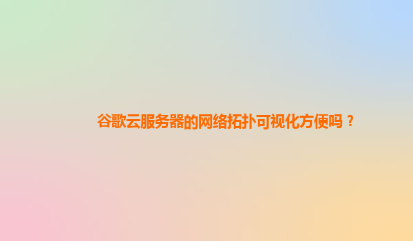 谷歌云服务器的网络拓扑可视化方便吗？