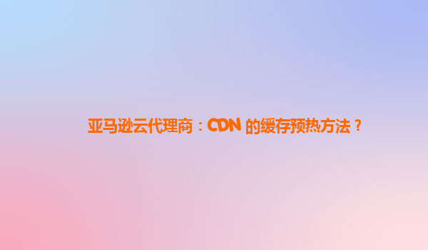 亚马逊云代理商：CDN 的缓存预热方法？