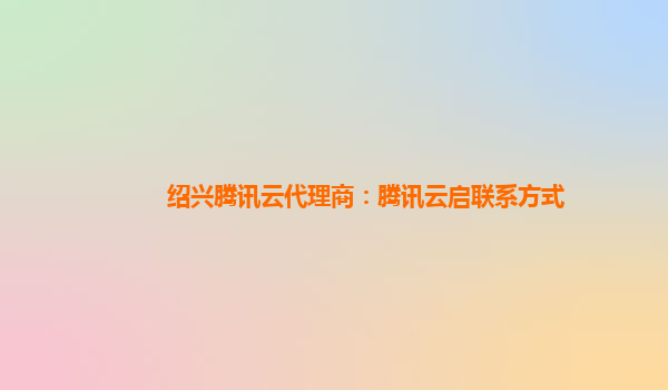 绍兴腾讯云代理商：腾讯云启联系方式