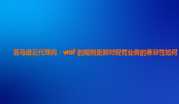 亚马逊云代理商：waf 的规则更新对现有业务的兼容性如何？
