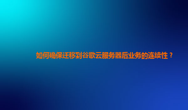 如何确保迁移到谷歌云服务器后业务的连续性？