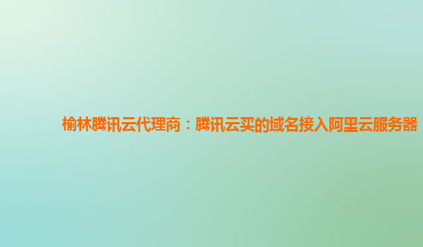 榆林腾讯云代理商：腾讯云买的域名接入阿里云服务器