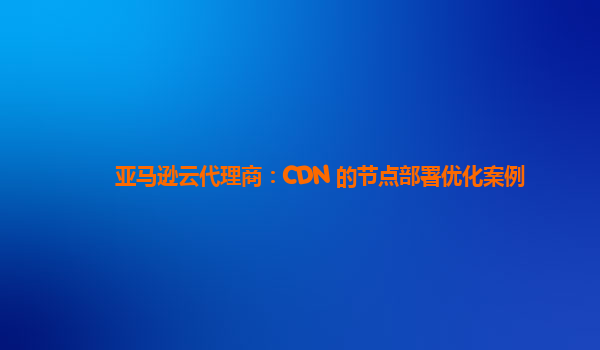 亚马逊云代理商：CDN 的节点部署优化案例