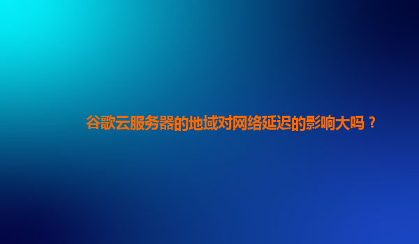 谷歌云服务器的地域对网络延迟的影响大吗？