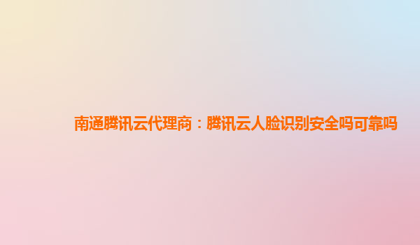 南通腾讯云代理商：腾讯云人脸识别安全吗可靠吗