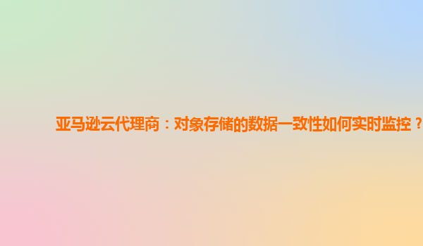亚马逊云代理商：对象存储的数据一致性如何实时监控？