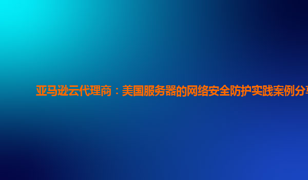 亚马逊云代理商：美国服务器的网络安全防护实践案例分享
