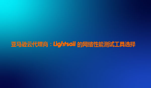 亚马逊云代理商：Lightsail 的网络性能测试工具选择