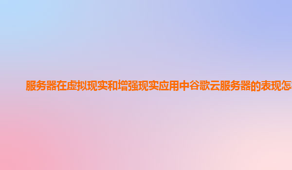 服务器在虚拟现实和增强现实应用中谷歌云服务器的表现怎样？