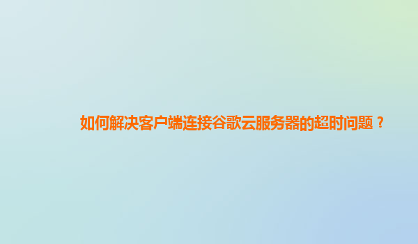如何解决客户端连接谷歌云服务器的超时问题？