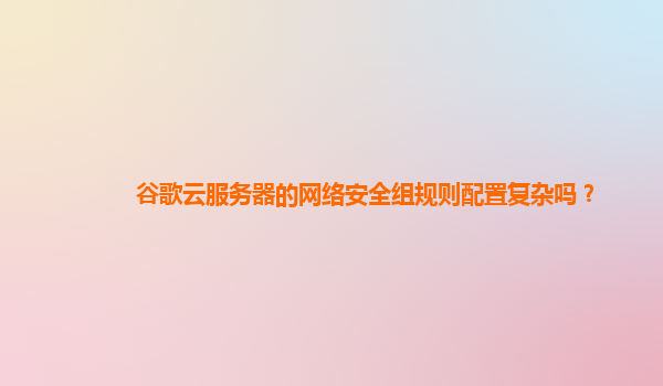 谷歌云服务器的网络安全组规则配置复杂吗？